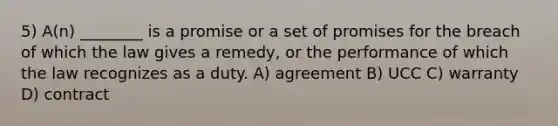 5) A(n) ________ is a promise or a set of promises for the breach of which the law gives a remedy, or the performance of which the law recognizes as a duty. A) agreement B) UCC C) warranty D) contract