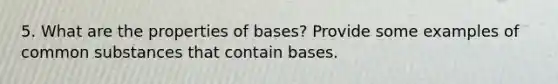 5. What are the properties of bases? Provide some examples of common substances that contain bases.