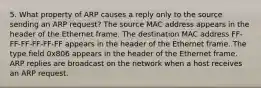 5. What property of ARP causes a reply only to the source sending an ARP request? The source MAC address appears in the header of the Ethernet frame. The destination MAC address FF-FF-FF-FF-FF-FF appears in the header of the Ethernet frame. The type field 0x806 appears in the header of the Ethernet frame. ARP replies are broadcast on the network when a host receives an ARP request.