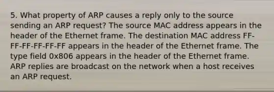 5. What property of ARP causes a reply only to the source sending an ARP request? The source MAC address appears in the header of the Ethernet frame. The destination MAC address FF-FF-FF-FF-FF-FF appears in the header of the Ethernet frame. The type field 0x806 appears in the header of the Ethernet frame. ARP replies are broadcast on the network when a host receives an ARP request.