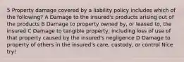 5 Property damage covered by a liability policy includes which of the following? A Damage to the insured's products arising out of the products B Damage to property owned by, or leased to, the insured C Damage to tangible property, including loss of use of that property caused by the insured's negligence D Damage to property of others in the insured's care, custody, or control Nice try!