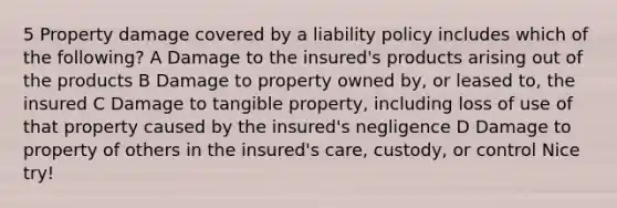 5 Property damage covered by a liability policy includes which of the following? A Damage to the insured's products arising out of the products B Damage to property owned by, or leased to, the insured C Damage to tangible property, including loss of use of that property caused by the insured's negligence D Damage to property of others in the insured's care, custody, or control Nice try!