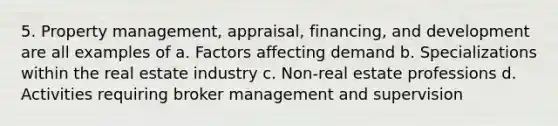 5. Property management, appraisal, financing, and development are all examples of a. Factors affecting demand b. Specializations within the real estate industry c. Non-real estate professions d. Activities requiring broker management and supervision