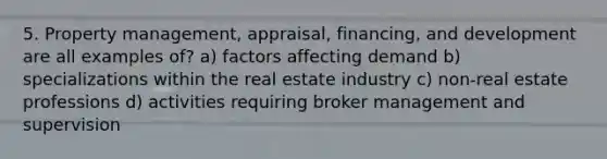 5. Property management, appraisal, financing, and development are all examples of? a) factors affecting demand b) specializations within the real estate industry c) non-real estate professions d) activities requiring broker management and supervision