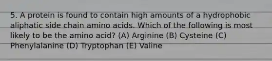 5. A protein is found to contain high amounts of a hydrophobic aliphatic side chain amino acids. Which of the following is most likely to be the amino acid? (A) Arginine (B) Cysteine (C) Phenylalanine (D) Tryptophan (E) Valine