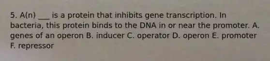 5. A(n) ___ is a protein that inhibits gene transcription. In bacteria, this protein binds to the DNA in or near the promoter. A. genes of an operon B. inducer C. operator D. operon E. promoter F. repressor