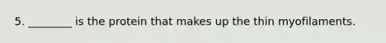 5. ________ is the protein that makes up the thin myofilaments.