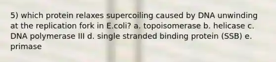 5) which protein relaxes supercoiling caused by DNA unwinding at the replication fork in E.coli? a. topoisomerase b. helicase c. DNA polymerase III d. single stranded binding protein (SSB) e. primase