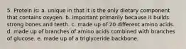 5. Protein is: a. unique in that it is the only dietary component that contains oxygen. b. important primarily because it builds strong bones and teeth. c. made up of 20 different amino acids. d. made up of branches of amino acids combined with branches of glucose. e. made up of a triglyceride backbone.