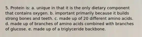 5. Protein is: a. unique in that it is the only dietary component that contains oxygen. b. important primarily because it builds strong bones and teeth. c. made up of 20 different amino acids. d. made up of branches of amino acids combined with branches of glucose. e. made up of a triglyceride backbone.