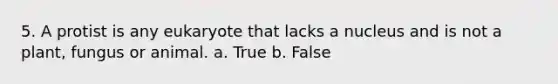 5. A protist is any eukaryote that lacks a nucleus and is not a plant, fungus or animal. a. True b. False