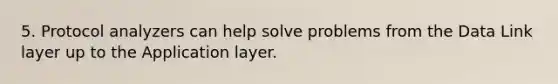 5. Protocol analyzers can help solve problems from the Data Link layer up to the Application layer.