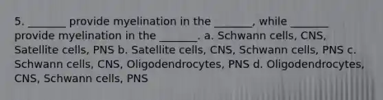 5. _______ provide myelination in the _______, while _______ provide myelination in the _______. a. Schwann cells, CNS, Satellite cells, PNS b. Satellite cells, CNS, Schwann cells, PNS c. Schwann cells, CNS, Oligodendrocytes, PNS d. Oligodendrocytes, CNS, Schwann cells, PNS