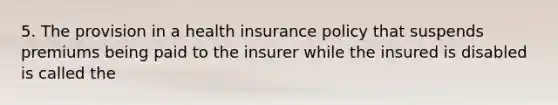 5. The provision in a health insurance policy that suspends premiums being paid to the insurer while the insured is disabled is called the