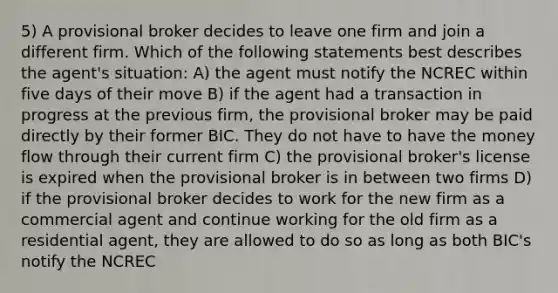 5) A provisional broker decides to leave one firm and join a different firm. Which of the following statements best describes the agent's situation: A) the agent must notify the NCREC within five days of their move B) if the agent had a transaction in progress at the previous firm, the provisional broker may be paid directly by their former BIC. They do not have to have the money flow through their current firm C) the provisional broker's license is expired when the provisional broker is in between two firms D) if the provisional broker decides to work for the new firm as a commercial agent and continue working for the old firm as a residential agent, they are allowed to do so as long as both BIC's notify the NCREC