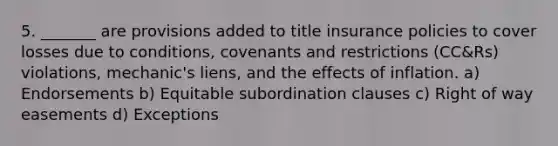 5. _______ are provisions added to title insurance policies to cover losses due to conditions, covenants and restrictions (CC&Rs) violations, mechanic's liens, and the effects of inflation. a) Endorsements b) Equitable subordination clauses c) Right of way easements d) Exceptions