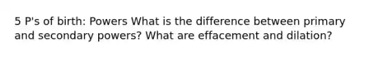 5 P's of birth: Powers What is the difference between primary and secondary powers? What are effacement and dilation?