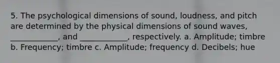 5. The psychological dimensions of sound, loudness, and pitch are determined by the physical dimensions of sound waves, ____________, and ____________, respectively. a. Amplitude; timbre b. Frequency; timbre c. Amplitude; frequency d. Decibels; hue