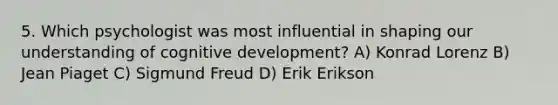 5. Which psychologist was most influential in shaping our understanding of cognitive development? A) Konrad Lorenz B) Jean Piaget C) Sigmund Freud D) Erik Erikson