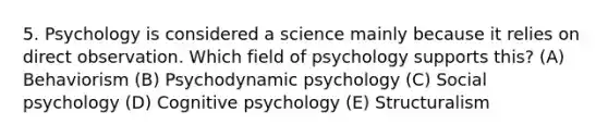 5. Psychology is considered a science mainly because it relies on direct observation. Which field of psychology supports this? (A) Behaviorism (B) Psychodynamic psychology (C) Social psychology (D) Cognitive psychology (E) Structuralism