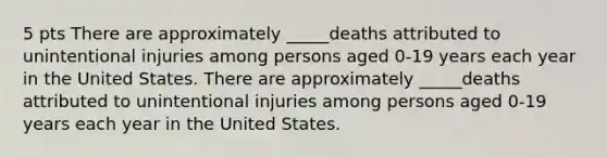 5 pts There are approximately _____deaths attributed to unintentional injuries among persons aged 0-19 years each year in the United States. There are approximately _____deaths attributed to unintentional injuries among persons aged 0-19 years each year in the United States.