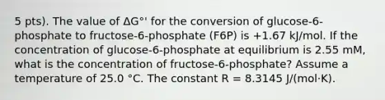 5 pts). The value of ΔG°' for the conversion of glucose-6-phosphate to fructose-6-phosphate (F6P) is +1.67 kJ/mol. If the concentration of glucose-6-phosphate at equilibrium is 2.55 mM, what is the concentration of fructose-6-phosphate? Assume a temperature of 25.0 °C. The constant R = 8.3145 J/(mol·K).