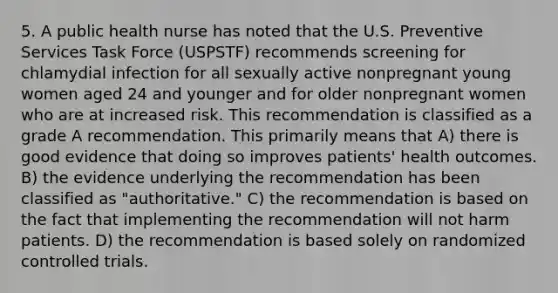 5. A public health nurse has noted that the U.S. Preventive Services Task Force (USPSTF) recommends screening for chlamydial infection for all sexually active nonpregnant young women aged 24 and younger and for older nonpregnant women who are at increased risk. This recommendation is classified as a grade A recommendation. This primarily means that A) there is good evidence that doing so improves patients' health outcomes. B) the evidence underlying the recommendation has been classified as "authoritative." C) the recommendation is based on the fact that implementing the recommendation will not harm patients. D) the recommendation is based solely on randomized controlled trials.