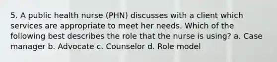 5. A public health nurse (PHN) discusses with a client which services are appropriate to meet her needs. Which of the following best describes the role that the nurse is using? a. Case manager b. Advocate c. Counselor d. Role model