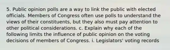 5. Public opinion polls are a way to link the public with elected officials. Members of Congress often use polls to understand the views of their constituents, but they also must pay attention to other political considerations. c. Explain why each of the following limits the influence of public opinion on the voting decisions of members of Congress. i. Legislators' voting records