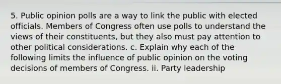 5. Public opinion polls are a way to link the public with elected officials. Members of Congress often use polls to understand the views of their constituents, but they also must pay attention to other political considerations. c. Explain why each of the following limits the influence of public opinion on the voting decisions of members of Congress. ii. Party leadership