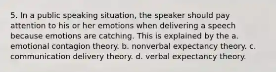 5. In a public speaking situation, the speaker should pay attention to his or her emotions when delivering a speech because emotions are catching. This is explained by the a. emotional contagion theory. b. nonverbal expectancy theory. c. communication delivery theory. d. verbal expectancy theory.