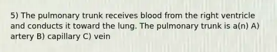 5) The pulmonary trunk receives blood from the right ventricle and conducts it toward the lung. The pulmonary trunk is a(n) A) artery B) capillary C) vein