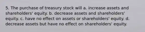 5. The purchase of treasury stock will a. increase assets and shareholders' equity. b. decrease assets and shareholders' equity. c. have no effect on assets or shareholders' equity. d. decrease assets but have no effect on shareholders' equity.