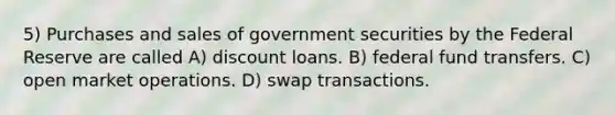 5) Purchases and sales of government securities by the Federal Reserve are called A) discount loans. B) federal fund transfers. C) open market operations. D) swap transactions.