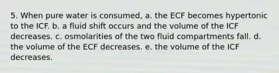 5. When pure water is consumed, a. the ECF becomes hypertonic to the ICF. b. a fluid shift occurs and the volume of the ICF decreases. c. osmolarities of the two fluid compartments fall. d. the volume of the ECF decreases. e. the volume of the ICF decreases.