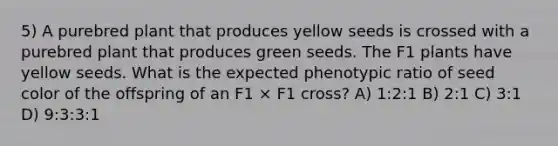 5) A purebred plant that produces yellow seeds is crossed with a purebred plant that produces green seeds. The F1 plants have yellow seeds. What is the expected phenotypic ratio of seed color of the offspring of an F1 × F1 cross? A) 1:2:1 B) 2:1 C) 3:1 D) 9:3:3:1