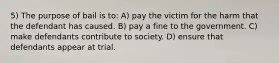 5) The purpose of bail is to: A) pay the victim for the harm that the defendant has caused. B) pay a fine to the government. C) make defendants contribute to society. D) ensure that defendants appear at trial.