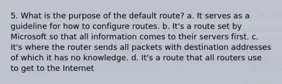 5. What is the purpose of the default route? a. It serves as a guideline for how to configure routes. b. It's a route set by Microsoft so that all information comes to their servers first. c. It's where the router sends all packets with destination addresses of which it has no knowledge. d. It's a route that all routers use to get to the Internet