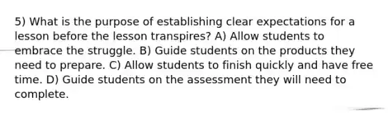 5) What is the purpose of establishing clear expectations for a lesson before the lesson transpires? A) Allow students to embrace the struggle. B) Guide students on the products they need to prepare. C) Allow students to finish quickly and have free time. D) Guide students on the assessment they will need to complete.