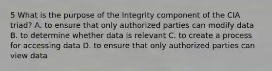 5 What is the purpose of the Integrity component of the CIA triad? A. to ensure that only authorized parties can modify data B. to determine whether data is relevant C. to create a process for accessing data D. to ensure that only authorized parties can view data