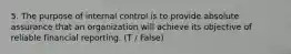 5. The purpose of internal control is to provide absolute assurance that an organization will achieve its objective of reliable financial reporting. (T / False)