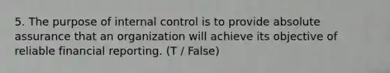 5. The purpose of internal control is to provide absolute assurance that an organization will achieve its objective of reliable financial reporting. (T / False)