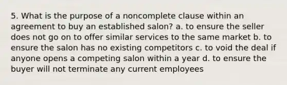 5. What is the purpose of a noncomplete clause within an agreement to buy an established salon? a. to ensure the seller does not go on to offer similar services to the same market b. to ensure the salon has no existing competitors c. to void the deal if anyone opens a competing salon within a year d. to ensure the buyer will not terminate any current employees