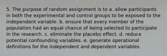 5. The purpose of random assignment is to a. allow participants in both the experimental and control groups to be exposed to the independent variable. b. ensure that every member of the population had an equal chance of being selected to participate in the research. c. eliminate the placebo effect. d. reduce potential confounding variables. e. generate operational definitions for the independent and dependent variables.