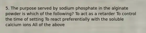 5. The purpose served by sodium phosphate in the alginate powder is which of the following? To act as a retarder To control the time of setting To react preferentially with the soluble calcium ions All of the above