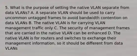 5. What is the purpose of setting the native VLAN separate from data VLANs? A. A separate VLAN should be used to carry uncommon untagged frames to avoid bandwidth contention on data VLANs B. The native VLAN is for carrying VLAN management traffic only C. The security of management frames that are carried in the native VLAN can be enhanced D. The native VLAN is for routers and switches to exchange their management information, so it should be different from data VLANs