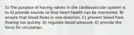 5) The purpose of having valves in the cardiovascular system is to A) provide sounds so that heart health can be monitored. B) ensure that blood flows in one direction. C) prevent blood from flowing too quickly. D) regulate blood pressure. E) provide the force for circulation.