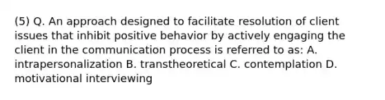 (5) Q. An approach designed to facilitate resolution of client issues that inhibit positive behavior by actively engaging the client in the communication process is referred to as: A. intrapersonalization B. transtheoretical C. contemplation D. motivational interviewing