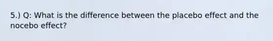 5.) Q: What is the difference between the placebo effect and the nocebo effect?