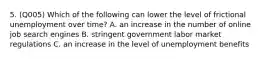 5. (Q005) Which of the following can lower the level of frictional unemployment over time? A. an increase in the number of online job search engines B. stringent government labor market regulations C. an increase in the level of unemployment benefits